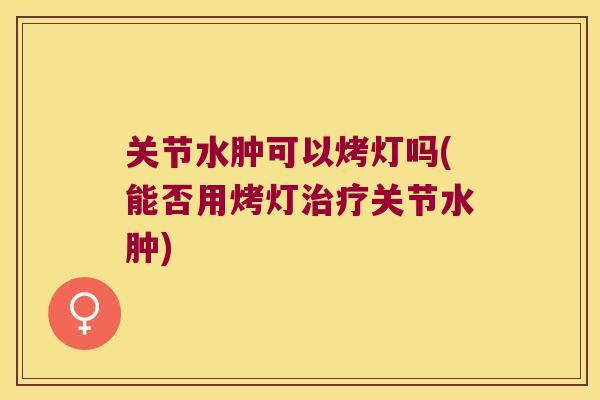关节水肿可以烤灯吗(能否用烤灯关节水肿) 关节水肿可以烤灯吗(能否用烤灯关节水肿)