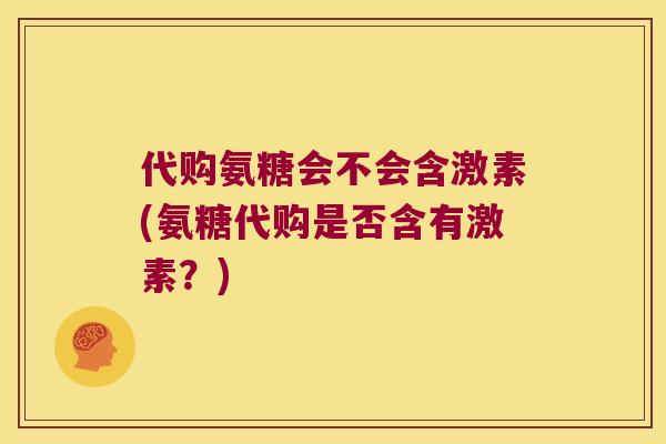 代购氨糖会不会含激素(氨糖代购是否含有激素？)