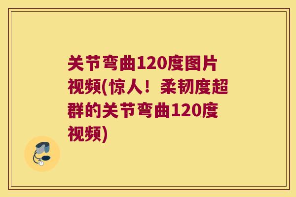 关节弯曲120度图片视频(惊人！柔韧度超群的关节弯曲120度视频)