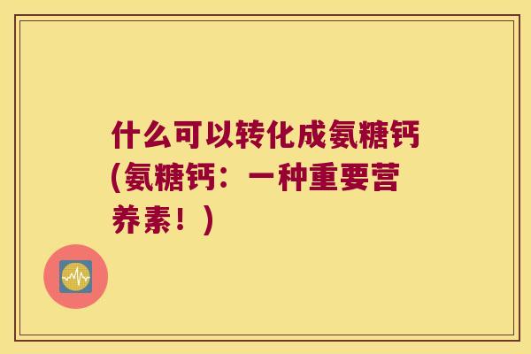 什么可以转化成氨糖钙(氨糖钙：一种重要营养素！)