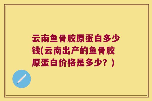 云南鱼骨胶原蛋白多少钱(云南出产的鱼骨胶原蛋白价格是多少？)
