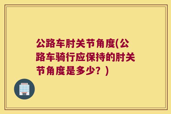公路车肘关节角度(公路车骑行应保持的肘关节角度是多少？)