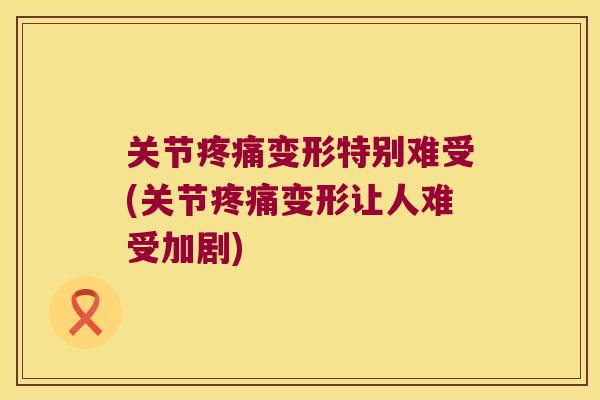 关节变形特别难受(关节变形让人难受加剧)