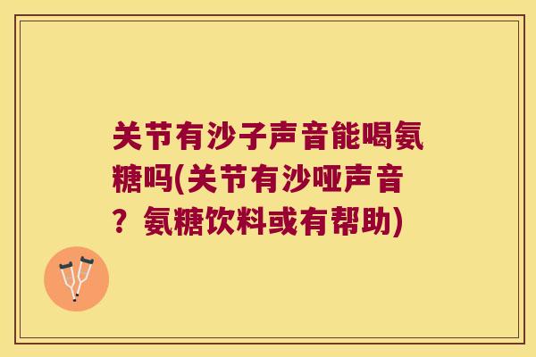 关节有沙子声音能喝氨糖吗(关节有沙哑声音?氨糖饮料或有帮助) 关节有沙子声音能喝氨糖吗(关节有沙哑声音?氨糖饮料或有帮助)