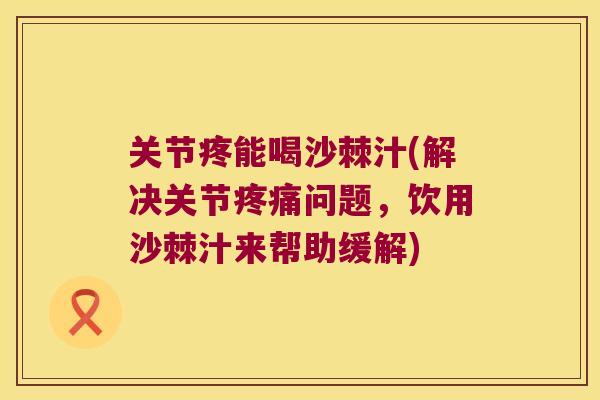关节疼能喝沙棘汁(解决关节问题,饮用沙棘汁来帮助缓解) 关节疼能喝沙棘汁(解决关节问题,饮用沙棘汁来帮助缓解)