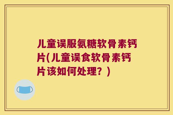 儿童误服氨糖软骨素钙片(儿童误食软骨素钙片该如何处理？)