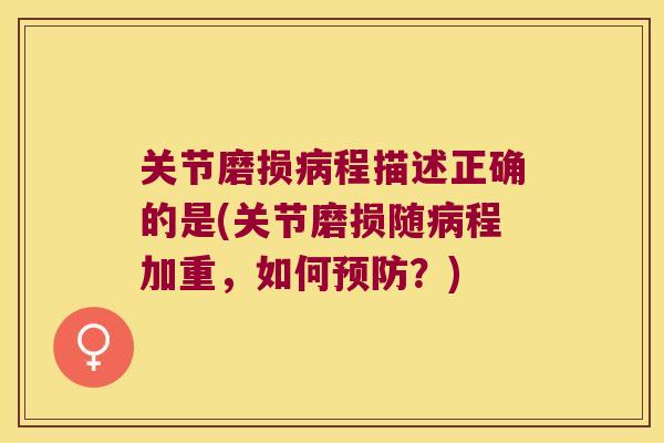 关节磨损程描述正确的是(关节磨损随程加重,如何?) 关节磨损程描述正确的是(关节磨损随程加重,如何?)