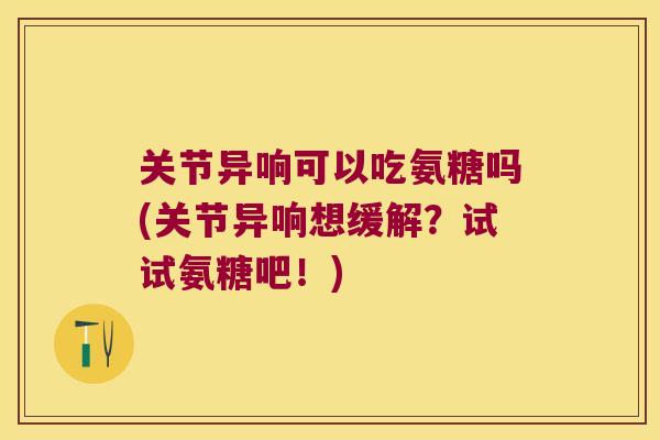关节异响可以吃氨糖吗(关节异响想缓解？试试氨糖吧！)