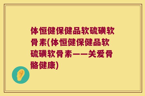 体恒健保健品软硫磺软骨素(体恒健保健品软硫磺软骨素——关爱骨骼健康) 体恒健保健品软硫磺软骨素(体恒健保健品软硫磺软骨素——关爱骨骼健康)