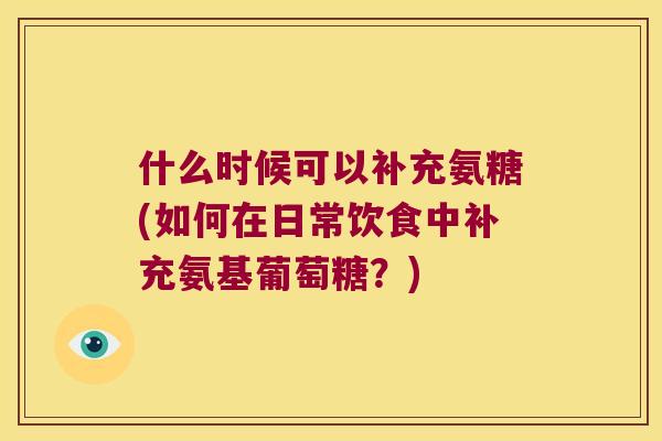 什么时候可以补充氨糖(如何在日常饮食中补充氨基葡萄糖？)