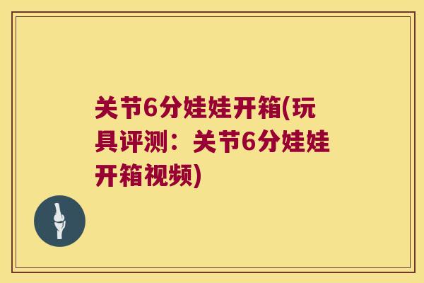 关节6分娃娃开箱(玩具评测：关节6分娃娃开箱视频)