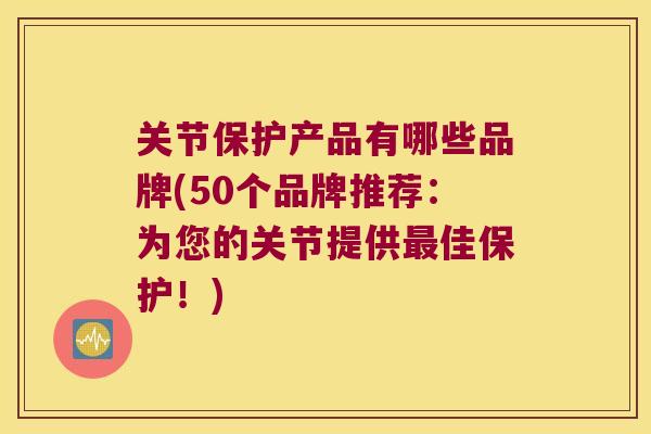 关节保护产品有哪些品牌(50个品牌推荐:为您的关节提供佳保护!) 关节保护产品有哪些品牌(50个品牌推荐:为您的关节提供佳保护!)