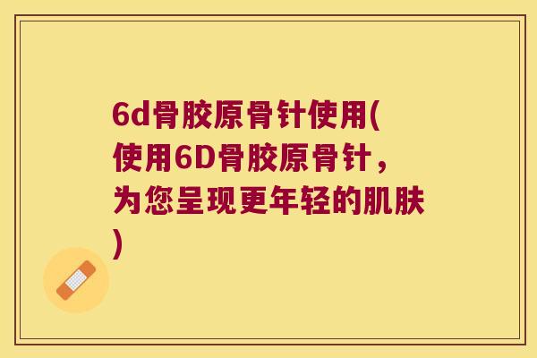 6d骨胶原骨针使用(使用6D骨胶原骨针,为您呈现更年轻的) 6d骨胶原骨针使用(使用6D骨胶原骨针,为您呈现更年轻的)