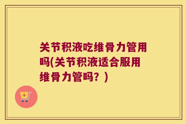 关节积液吃维骨力管用吗(关节积液适合服用维骨力管吗？)