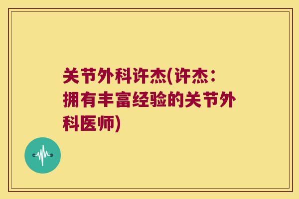关节外科许杰(许杰:拥有丰富经验的关节外科医师) 关节外科许杰(许杰:拥有丰富经验的关节外科医师)