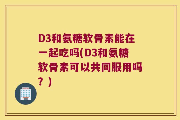 D3和氨糖软骨素能在一起吃吗(D3和氨糖软骨素可以共同服用吗?) D3和氨糖软骨素能在一起吃吗(D3和氨糖软骨素可以共同服用吗?)