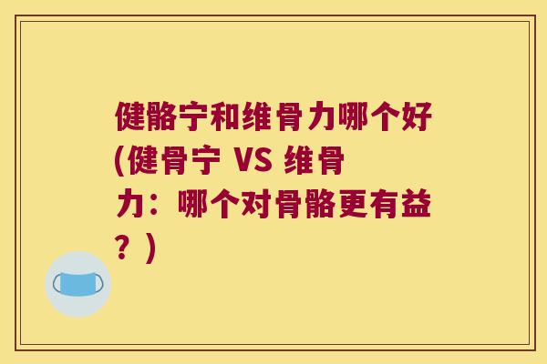 健骼宁和维骨力哪个好(健骨宁 VS 维骨力：哪个对骨骼更有益？)