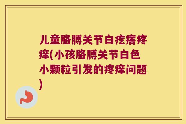 儿童胳膊关节白疙瘩疼痒(小孩胳膊关节白色小颗粒引发的疼痒问题) 儿童胳膊关节白疙瘩疼痒(小孩胳膊关节白色小颗粒引发的疼痒问题)