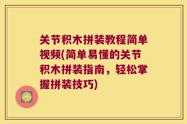 关节积木拼装教程简单视频(简单易懂的关节积木拼装指南，轻松掌握拼装技巧)