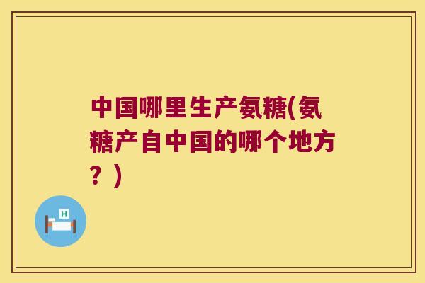 中国哪里生产氨糖(氨糖产自中国的哪个地方?) 中国哪里生产氨糖(氨糖产自中国的哪个地方?)