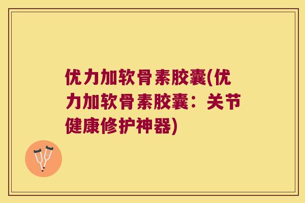 优力加软骨素胶囊(优力加软骨素胶囊：关节健康修护神器)