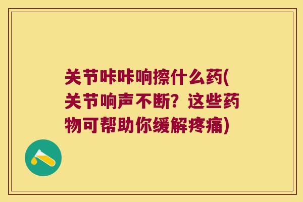 关节咔咔响擦什么药(关节响声不断?这些可帮助你缓解) 关节咔咔响擦什么药(关节响声不断?这些可帮助你缓解)