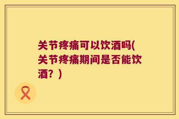 关节可以饮酒吗(关节期间是否能饮酒?) 关节可以饮酒吗(关节期间是否能饮酒?)