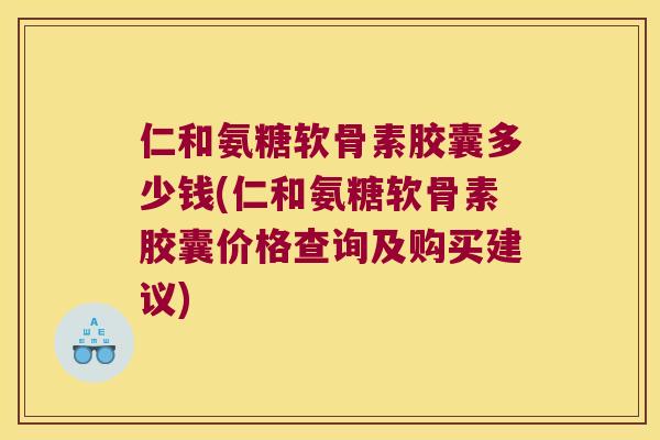 仁和氨糖软骨素胶囊多少钱(仁和氨糖软骨素胶囊价格查询及购买建议)