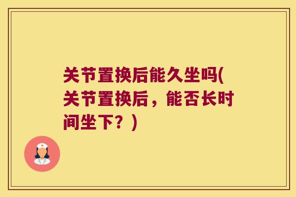 关节置换后能久坐吗(关节置换后,能否长时间坐下?) 关节置换后能久坐吗(关节置换后,能否长时间坐下?)