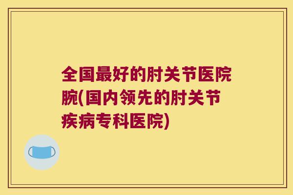 全国好的肘关节医院腕(国内领先的肘关节专科医院)
