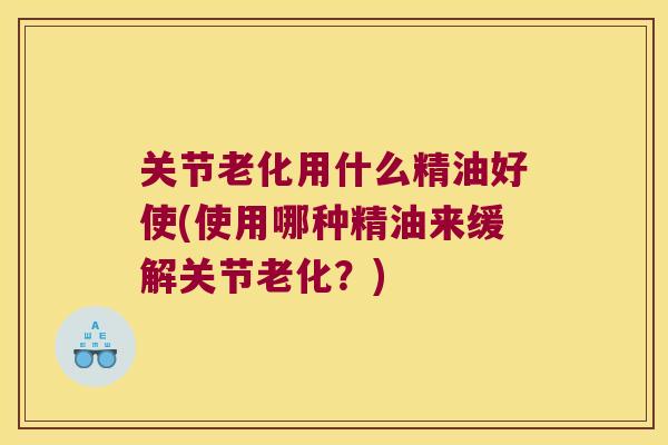 关节老化用什么精油好使(使用哪种精油来缓解关节老化?) 关节老化用什么精油好使(使用哪种精油来缓解关节老化?)