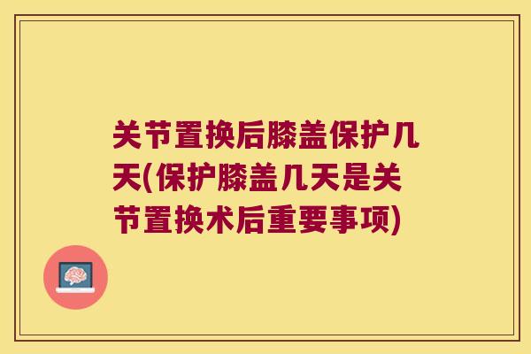 关节置换后膝盖保护几天(保护膝盖几天是关节置换术后重要事项) 关节置换后膝盖保护几天(保护膝盖几天是关节置换术后重要事项)