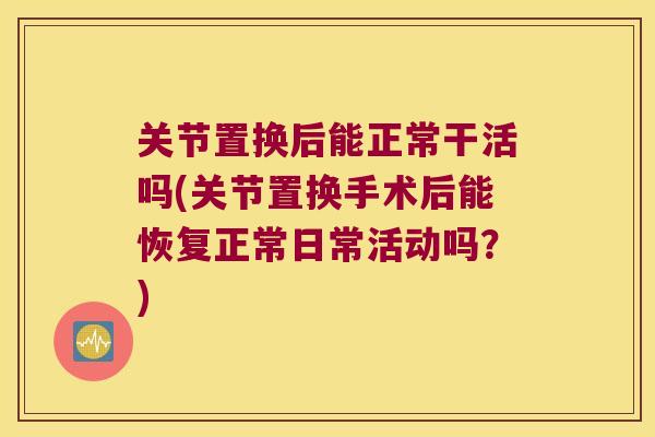 关节置换后能正常干活吗(关节置换手术后能恢复正常日常活动吗？)