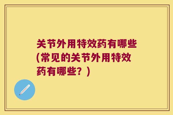 关节外用特效药有哪些(常见的关节外用特效药有哪些？)