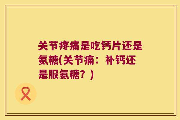 关节是吃钙片还是氨糖(关节痛：补钙还是服氨糖？)