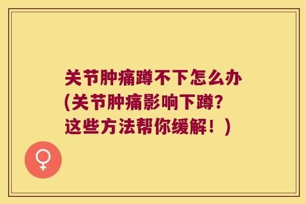 关节肿痛蹲不下怎么办(关节肿痛影响下蹲?这些方法帮你缓解!) 关节肿痛蹲不下怎么办(关节肿痛影响下蹲?这些方法帮你缓解!)