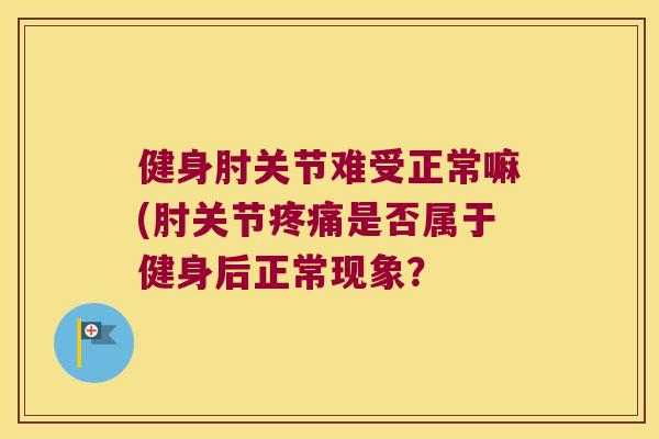 健身肘关节难受正常嘛(肘关节是否属于健身后正常现象? 健身肘关节难受正常嘛(肘关节是否属于健身后正常现象?