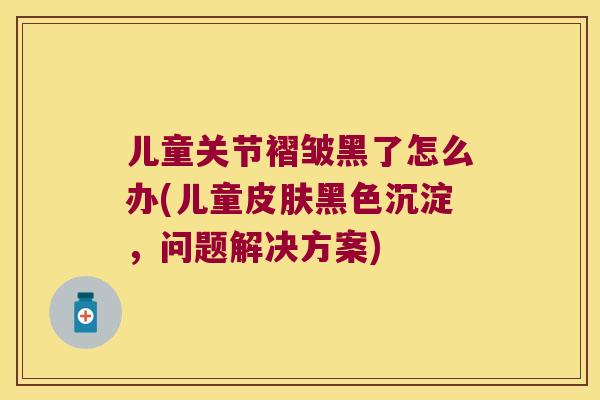 儿童关节褶皱黑了怎么办(儿童黑色沉淀，问题解决方案)