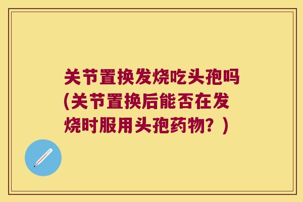 关节置换发烧吃头孢吗(关节置换后能否在发烧时服用头孢?) 关节置换发烧吃头孢吗(关节置换后能否在发烧时服用头孢?)