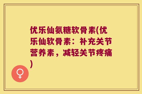 优乐仙氨糖软骨素(优乐仙软骨素：补充关节营养素，减轻关节)