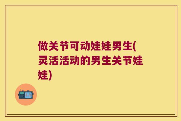 做关节可动娃娃男生(灵活活动的男生关节娃娃)