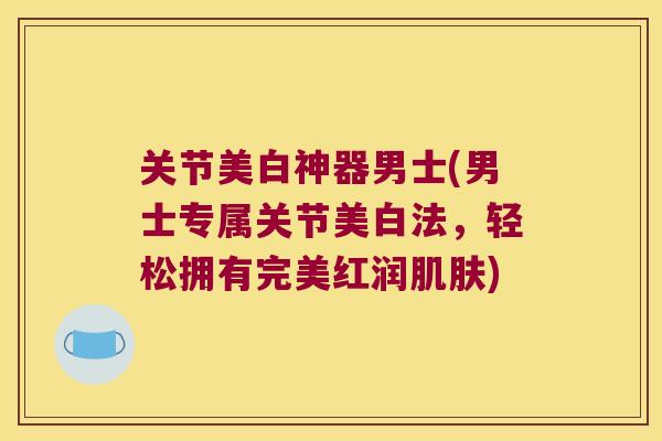 关节美白神器男士(男士专属关节美白法，轻松拥有完美红润)