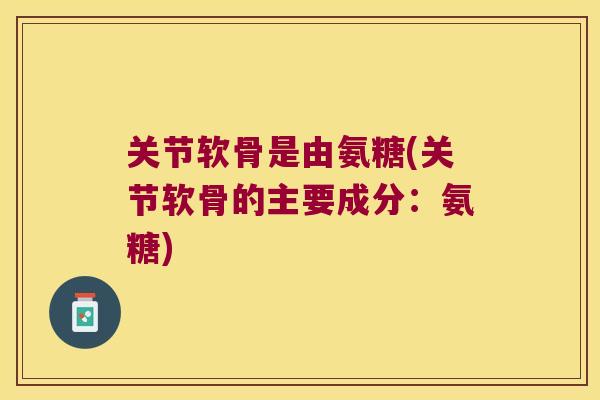 关节软骨是由氨糖(关节软骨的主要成分:氨糖) 关节软骨是由氨糖(关节软骨的主要成分:氨糖)