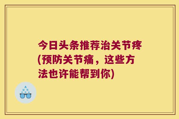 今日头条推荐关节疼(关节痛，这些方法也许能帮到你)