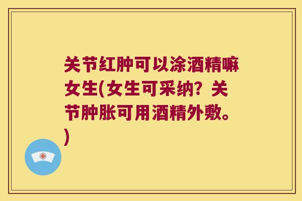 关节红肿可以涂酒精嘛女生(女生可采纳？关节可用酒精外敷。)