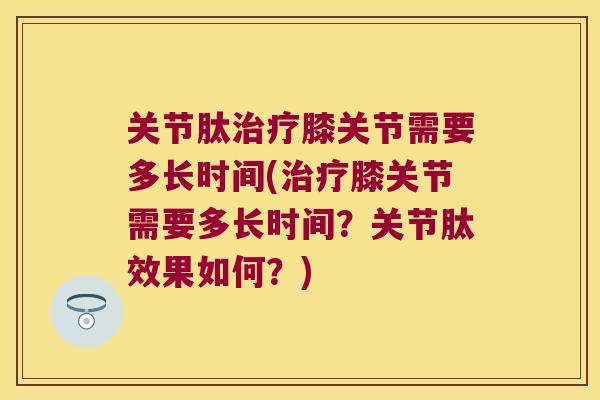 关节肽膝关节需要多长时间(膝关节需要多长时间？关节肽效果如何？)