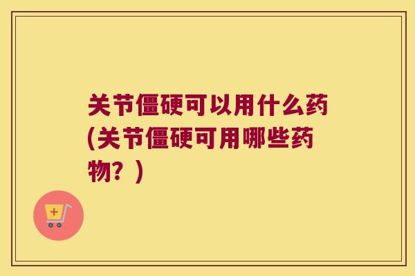 关节可以用什么药(关节可用哪些?) 关节可以用什么药(关节可用哪些?)