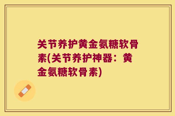 关节养护黄金氨糖软骨素(关节养护神器：黄金氨糖软骨素)