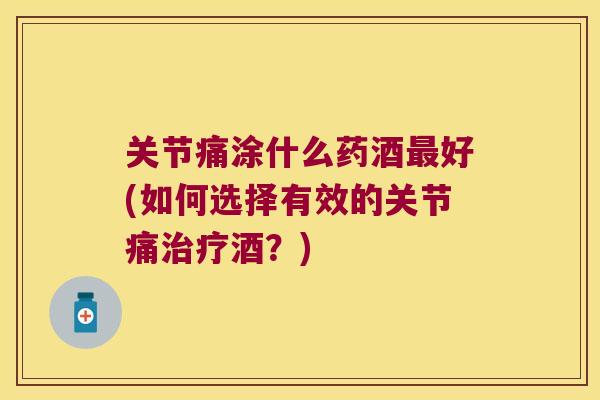 关节痛涂什么药酒好(如何选择有效的关节痛酒？)