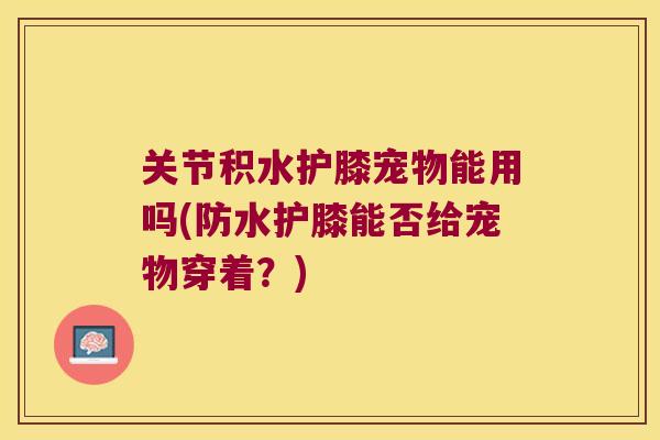 关节积水护膝宠物能用吗(防水护膝能否给宠物穿着?) 关节积水护膝宠物能用吗(防水护膝能否给宠物穿着?)